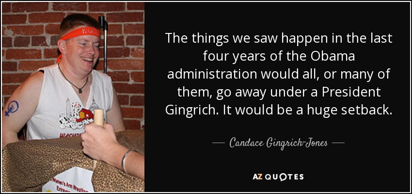 The things we saw happen in the last four years of the Obama administration would all, or many of them, go away under a President Gingrich. It would be a huge setback. - Candace Gingrich-Jones