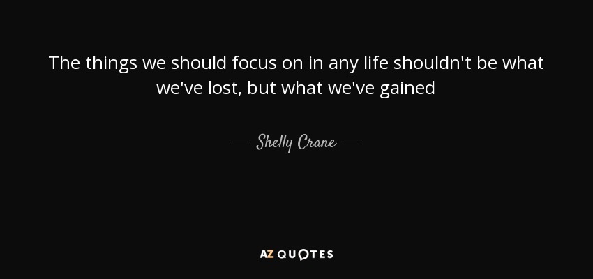 The things we should focus on in any life shouldn't be what we've lost, but what we've gained - Shelly Crane