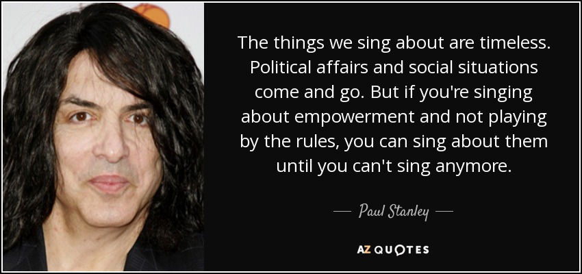 The things we sing about are timeless. Political affairs and social situations come and go. But if you're singing about empowerment and not playing by the rules, you can sing about them until you can't sing anymore. - Paul Stanley
