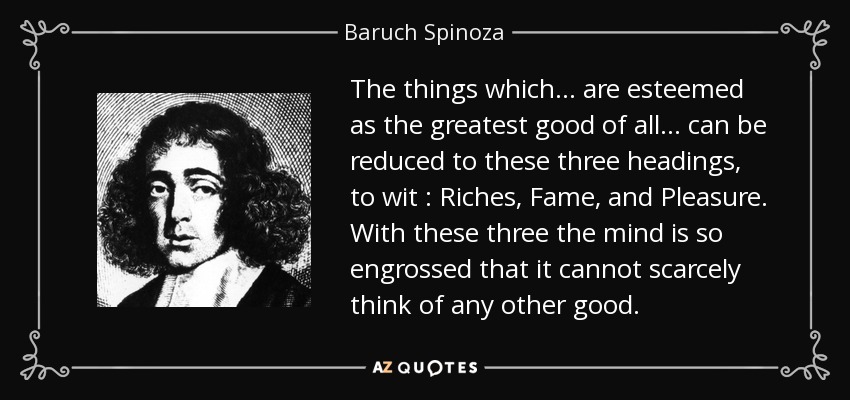 The things which ... are esteemed as the greatest good of all ... can be reduced to these three headings, to wit : Riches, Fame, and Pleasure. With these three the mind is so engrossed that it cannot scarcely think of any other good. - Baruch Spinoza
