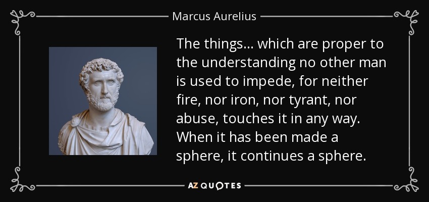 The things... which are proper to the understanding no other man is used to impede, for neither fire, nor iron, nor tyrant, nor abuse, touches it in any way. When it has been made a sphere, it continues a sphere. - Marcus Aurelius