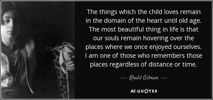 The things which the child loves remain in the domain of the heart until old age. The most beautiful thing in life is that our souls remain hovering over the places where we once enjoyed ourselves. I am one of those who remembers those places regardless of distance or time. - Khalil Gibran