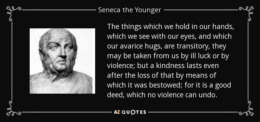 The things which we hold in our hands, which we see with our eyes, and which our avarice hugs, are transitory, they may be taken from us by ill luck or by violence; but a kindness lasts even after the loss of that by means of which it was bestowed; for it is a good deed, which no violence can undo. - Seneca the Younger