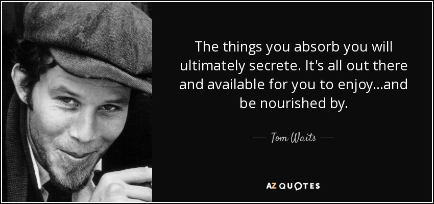 The things you absorb you will ultimately secrete. It's all out there and available for you to enjoy...and be nourished by. - Tom Waits