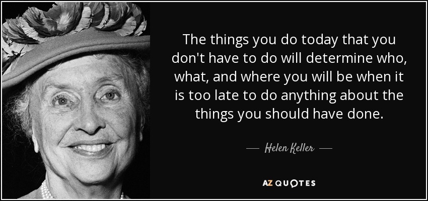 The things you do today that you don't have to do will determine who, what, and where you will be when it is too late to do anything about the things you should have done. - Helen Keller