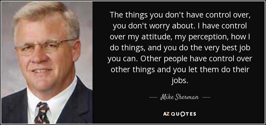 The things you don't have control over, you don't worry about. I have control over my attitude, my perception, how I do things, and you do the very best job you can. Other people have control over other things and you let them do their jobs. - Mike Sherman