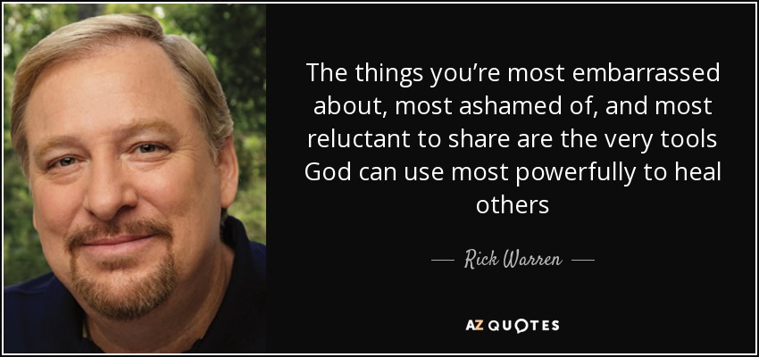The things you’re most embarrassed about, most ashamed of, and most reluctant to share are the very tools God can use most powerfully to heal others - Rick Warren