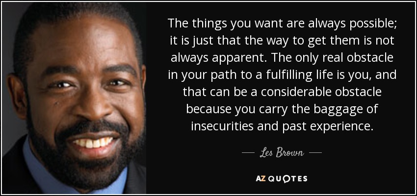 The things you want are always possible; it is just that the way to get them is not always apparent. The only real obstacle in your path to a fulfilling life is you, and that can be a considerable obstacle because you carry the baggage of insecurities and past experience. - Les Brown