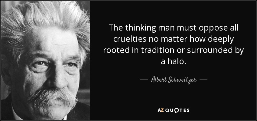 The thinking man must oppose all cruelties no matter how deeply rooted in tradition or surrounded by a halo. - Albert Schweitzer