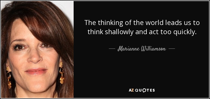 The thinking of the world leads us to think shallowly and act too quickly. - Marianne Williamson
