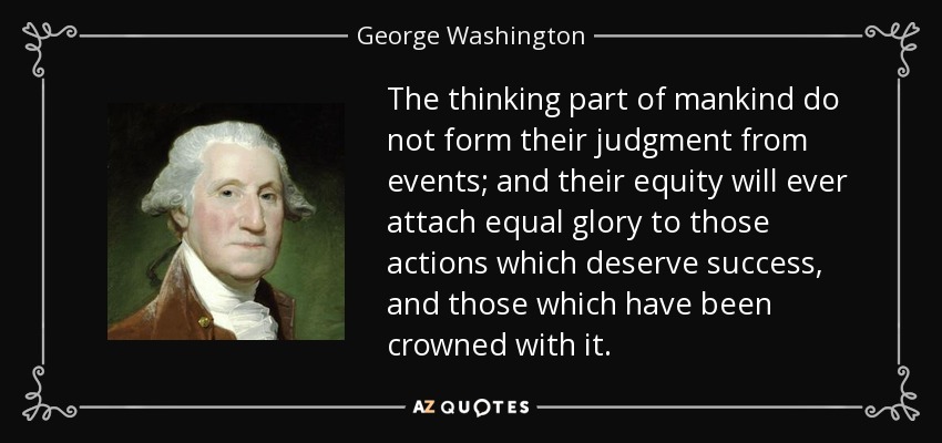 The thinking part of mankind do not form their judgment from events; and their equity will ever attach equal glory to those actions which deserve success, and those which have been crowned with it. - George Washington