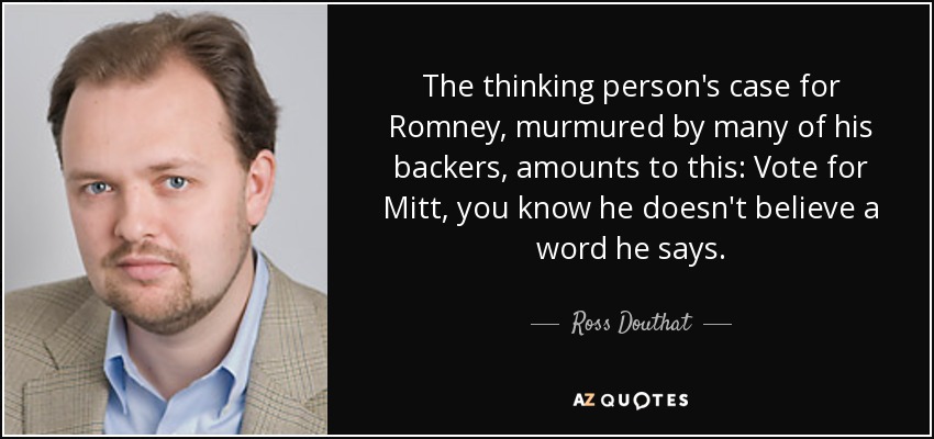 The thinking person's case for Romney, murmured by many of his backers, amounts to this: Vote for Mitt, you know he doesn't believe a word he says. - Ross Douthat