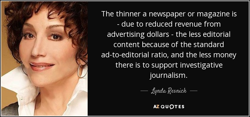 The thinner a newspaper or magazine is - due to reduced revenue from advertising dollars - the less editorial content because of the standard ad-to-editorial ratio, and the less money there is to support investigative journalism. - Lynda Resnick