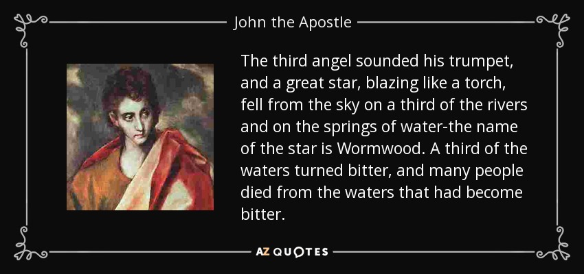 The third angel sounded his trumpet, and a great star, blazing like a torch, fell from the sky on a third of the rivers and on the springs of water-the name of the star is Wormwood. A third of the waters turned bitter, and many people died from the waters that had become bitter. - John the Apostle