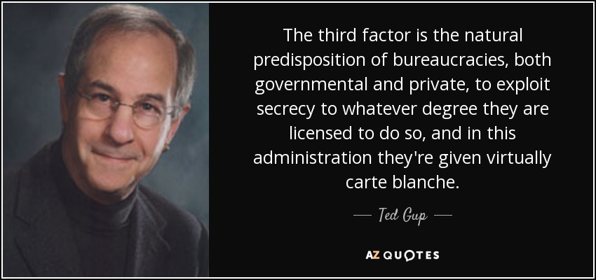 The third factor is the natural predisposition of bureaucracies, both governmental and private, to exploit secrecy to whatever degree they are licensed to do so, and in this administration they're given virtually carte blanche. - Ted Gup
