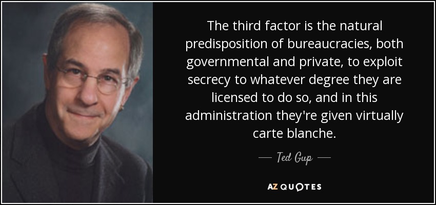 The third factor is the natural predisposition of bureaucracies, both governmental and private, to exploit secrecy to whatever degree they are licensed to do so, and in this administration they're given virtually carte blanche. - Ted Gup