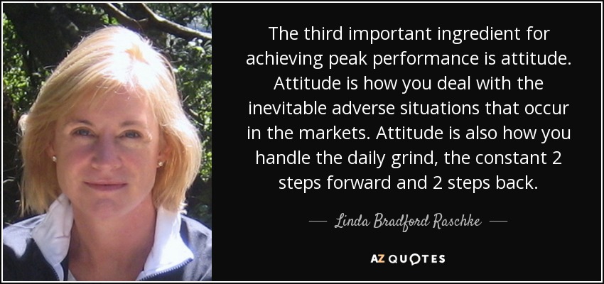 The third important ingredient for achieving peak performance is attitude. Attitude is how you deal with the inevitable adverse situations that occur in the markets. Attitude is also how you handle the daily grind, the constant 2 steps forward and 2 steps back. - Linda Bradford Raschke
