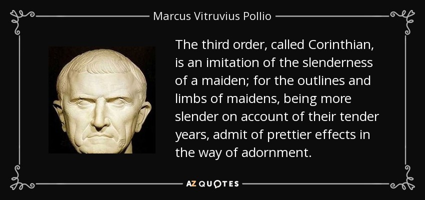 The third order, called Corinthian, is an imitation of the slenderness of a maiden; for the outlines and limbs of maidens, being more slender on account of their tender years, admit of prettier effects in the way of adornment. - Marcus Vitruvius Pollio
