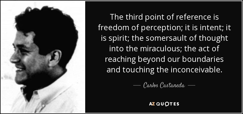 The third point of reference is freedom of perception; it is intent; it is spirit; the somersault of thought into the miraculous; the act of reaching beyond our boundaries and touching the inconceivable. - Carlos Castaneda