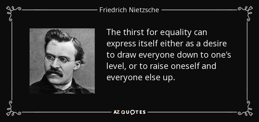 The thirst for equality can express itself either as a desire to draw everyone down to one's level, or to raise oneself and everyone else up. - Friedrich Nietzsche