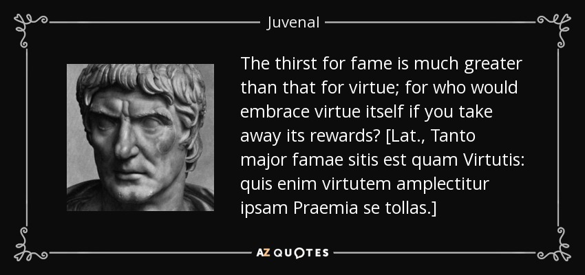 The thirst for fame is much greater than that for virtue; for who would embrace virtue itself if you take away its rewards? [Lat., Tanto major famae sitis est quam Virtutis: quis enim virtutem amplectitur ipsam Praemia se tollas.] - Juvenal