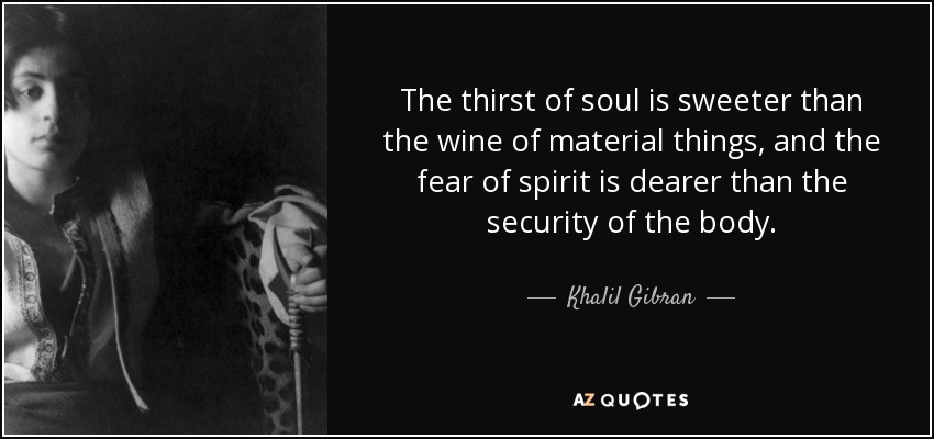 The thirst of soul is sweeter than the wine of material things, and the fear of spirit is dearer than the security of the body. - Khalil Gibran