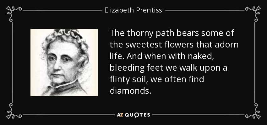 The thorny path bears some of the sweetest flowers that adorn life. And when with naked, bleeding feet we walk upon a flinty soil, we often find diamonds. - Elizabeth Prentiss