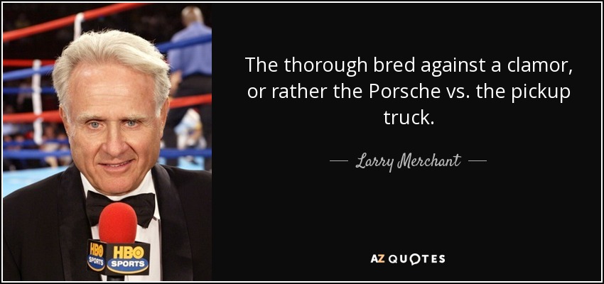 The thorough bred against a clamor, or rather the Porsche vs. the pickup truck. - Larry Merchant