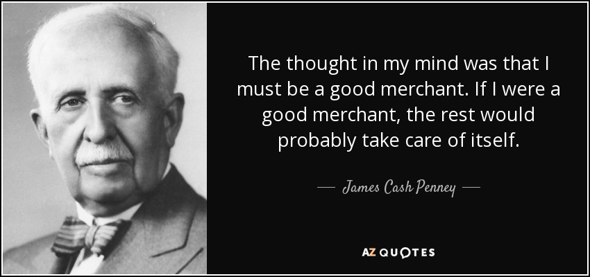 The thought in my mind was that I must be a good merchant. If I were a good merchant, the rest would probably take care of itself. - James Cash Penney