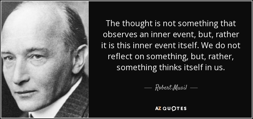 The thought is not something that observes an inner event, but, rather it is this inner event itself. We do not reflect on something, but, rather, something thinks itself in us. - Robert Musil