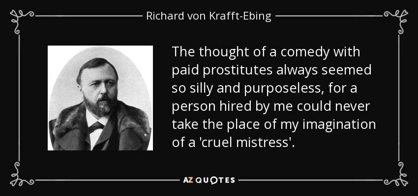 The thought of a comedy with paid prostitutes always seemed so silly and purposeless, for a person hired by me could never take the place of my imagination of a 'cruel mistress'. - Richard von Krafft-Ebing