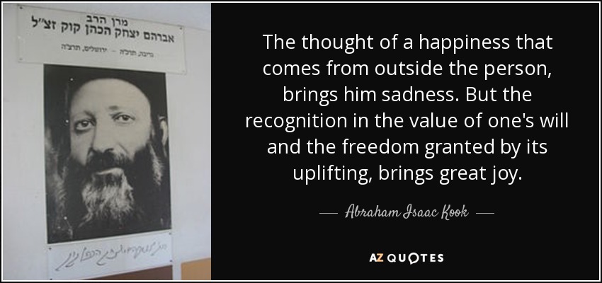 The thought of a happiness that comes from outside the person, brings him sadness. But the recognition in the value of one's will and the freedom granted by its uplifting, brings great joy. - Abraham Isaac Kook
