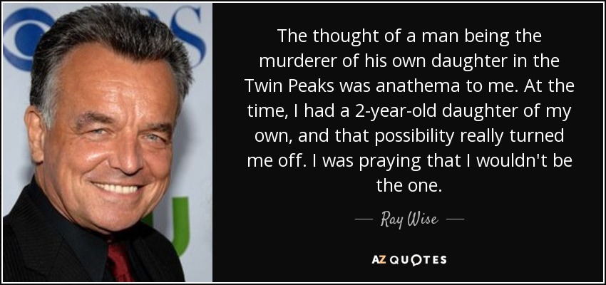 The thought of a man being the murderer of his own daughter in the Twin Peaks was anathema to me. At the time, I had a 2-year-old daughter of my own, and that possibility really turned me off. I was praying that I wouldn't be the one. - Ray Wise