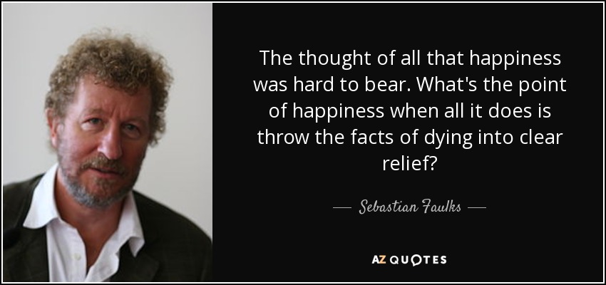 The thought of all that happiness was hard to bear. What's the point of happiness when all it does is throw the facts of dying into clear relief? - Sebastian Faulks