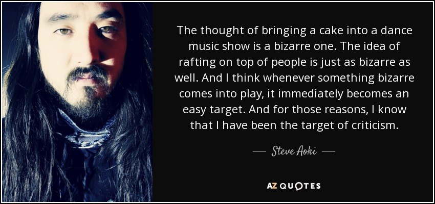 The thought of bringing a cake into a dance music show is a bizarre one. The idea of rafting on top of people is just as bizarre as well. And I think whenever something bizarre comes into play, it immediately becomes an easy target. And for those reasons, I know that I have been the target of criticism. - Steve Aoki