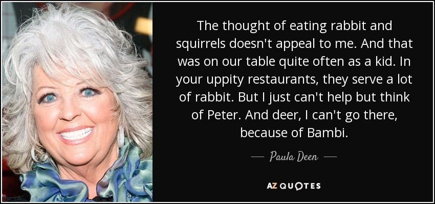 The thought of eating rabbit and squirrels doesn't appeal to me. And that was on our table quite often as a kid. In your uppity restaurants, they serve a lot of rabbit. But I just can't help but think of Peter. And deer, I can't go there, because of Bambi. - Paula Deen