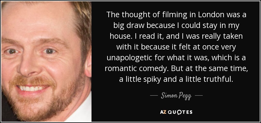 The thought of filming in London was a big draw because I could stay in my house. I read it, and I was really taken with it because it felt at once very unapologetic for what it was, which is a romantic comedy. But at the same time, a little spiky and a little truthful. - Simon Pegg