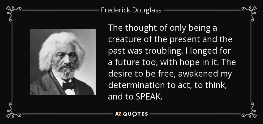 The thought of only being a creature of the present and the past was troubling. I longed for a future too, with hope in it. The desire to be free, awakened my determination to act, to think, and to SPEAK. - Frederick Douglass