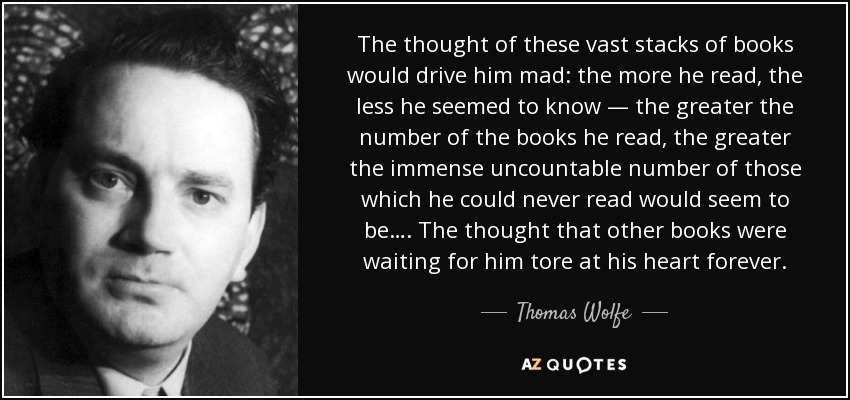 The thought of these vast stacks of books would drive him mad: the more he read, the less he seemed to know — the greater the number of the books he read, the greater the immense uncountable number of those which he could never read would seem to be…. The thought that other books were waiting for him tore at his heart forever. - Thomas Wolfe