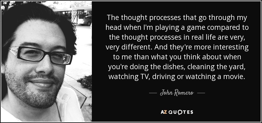 The thought processes that go through my head when I'm playing a game compared to the thought processes in real life are very, very different. And they're more interesting to me than what you think about when you're doing the dishes, cleaning the yard, watching TV, driving or watching a movie. - John Romero