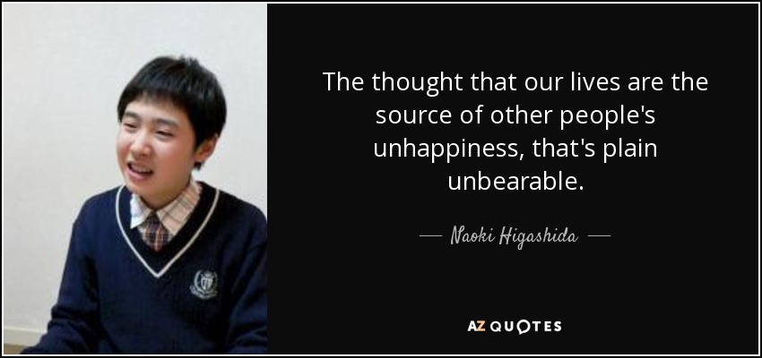 The thought that our lives are the source of other people's unhappiness, that's plain unbearable. - Naoki Higashida