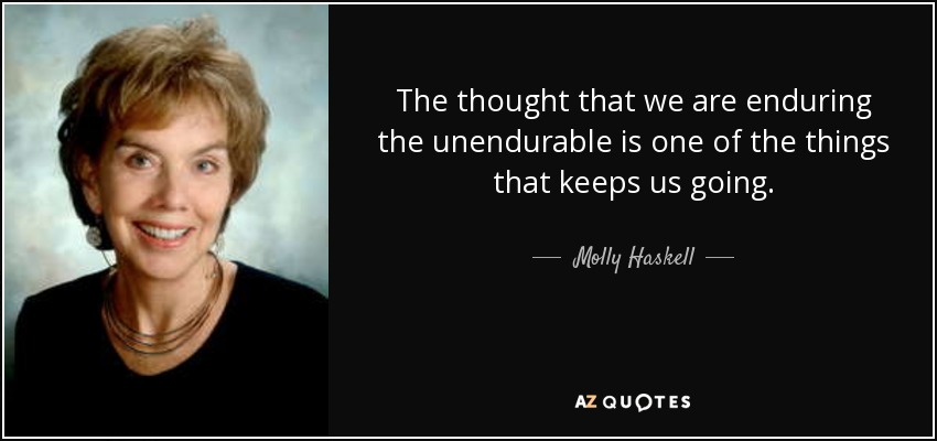 The thought that we are enduring the unendurable is one of the things that keeps us going. - Molly Haskell