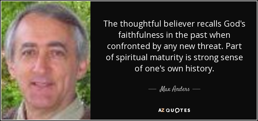 The thoughtful believer recalls God's faithfulness in the past when confronted by any new threat. Part of spiritual maturity is strong sense of one's own history. - Max Anders