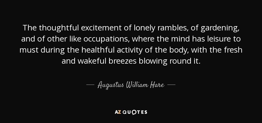 The thoughtful excitement of lonely rambles, of gardening, and of other like occupations, where the mind has leisure to must during the healthful activity of the body, with the fresh and wakeful breezes blowing round it. - Augustus William Hare