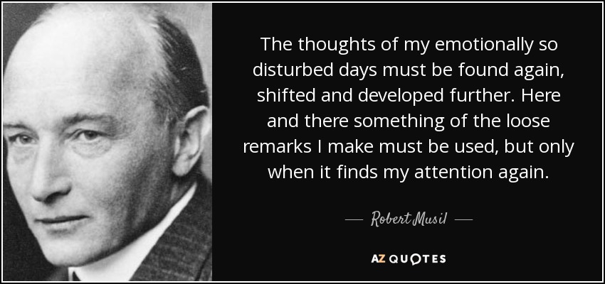 The thoughts of my emotionally so disturbed days must be found again, shifted and developed further. Here and there something of the loose remarks I make must be used, but only when it finds my attention again. - Robert Musil