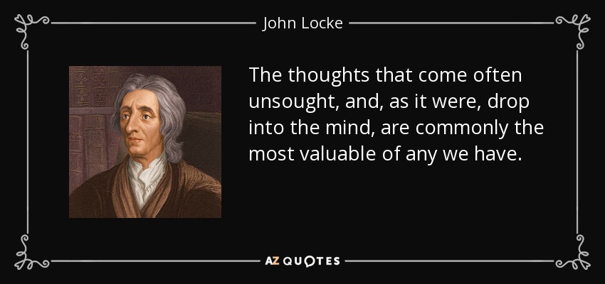 The thoughts that come often unsought, and, as it were, drop into the mind, are commonly the most valuable of any we have. - John Locke