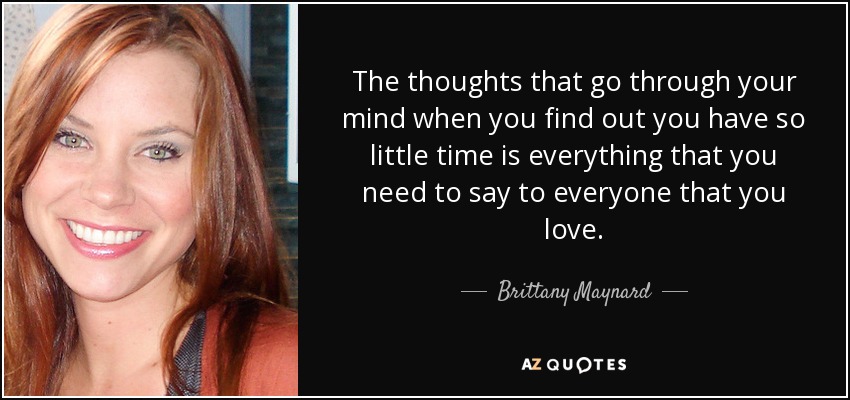 The thoughts that go through your mind when you find out you have so little time is everything that you need to say to everyone that you love. - Brittany Maynard