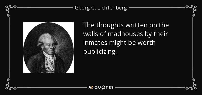 The thoughts written on the walls of madhouses by their inmates might be worth publicizing. - Georg C. Lichtenberg