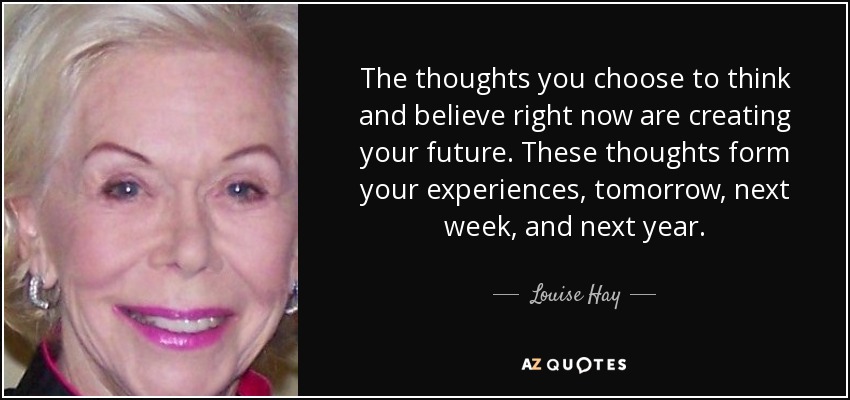 The thoughts you choose to think and believe right now are creating your future. These thoughts form your experiences, tomorrow, next week, and next year. - Louise Hay