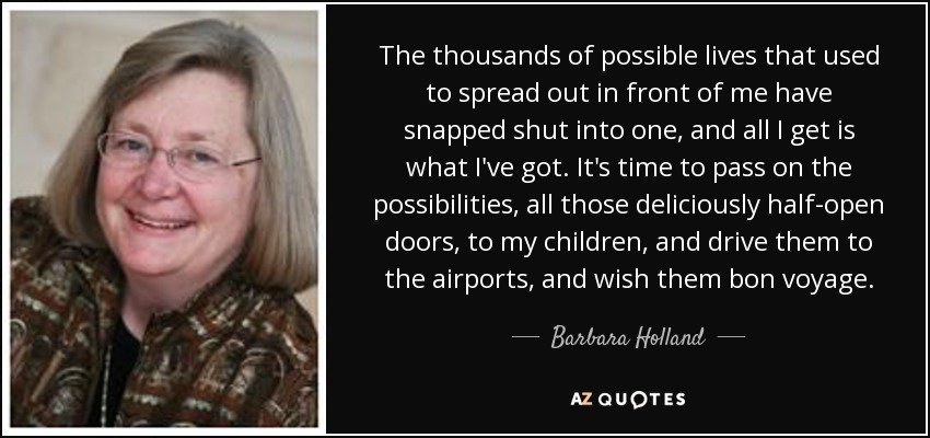 The thousands of possible lives that used to spread out in front of me have snapped shut into one, and all I get is what I've got. It's time to pass on the possibilities, all those deliciously half-open doors, to my children, and drive them to the airports, and wish them bon voyage. - Barbara Holland